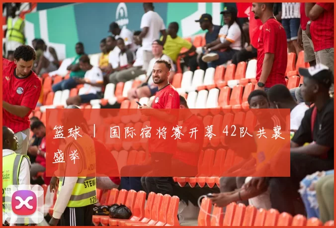 篮球 ｜ 国际宿将赛开幕 42队共襄盛举
