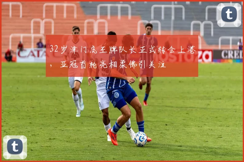 32岁津门虎王牌队长正式转会上港，亚冠首轮亮相柔佛引关注