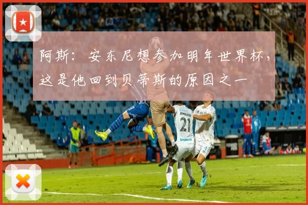 阿斯：安东尼想参加明年世界杯，这是他回到贝蒂斯的原因之一